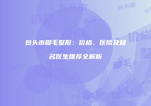 包头市脚毛整形：价格、医院及知名医生推荐全解析