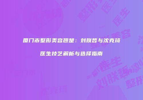 厦门市整形美容翘楚：刘朕哲与沈克琦医生技艺解析与选择指南