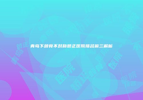青岛下颌骨不对称矫正医院排名前三解析