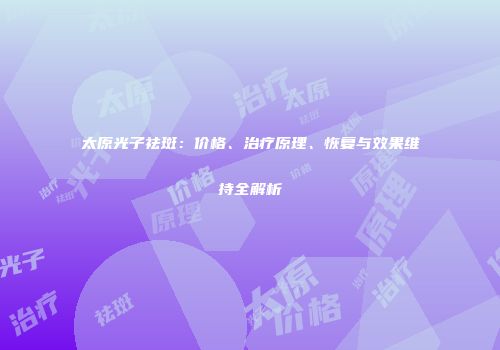 太原光子祛斑：价格、治疗原理、恢复与效果维持全解析