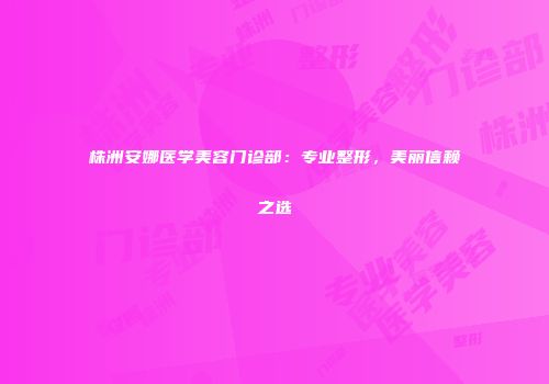 株洲安娜医学美容门诊部：专业整形，美丽信赖之选