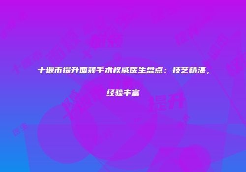 十堰市提升面颊手术权威医生盘点：技艺精湛，经验丰富