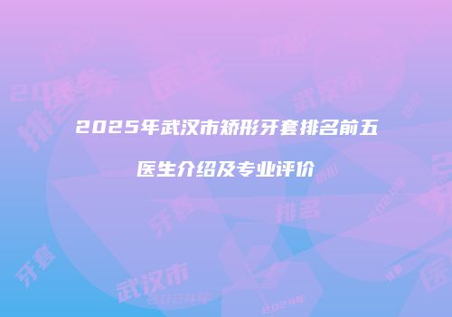 2025年武汉市矫形牙套排名前五医生介绍及专业评价