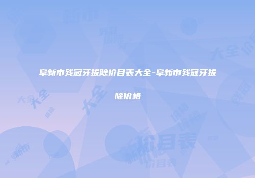 阜新市残冠牙拔除价目表大全-阜新市残冠牙拔除价格