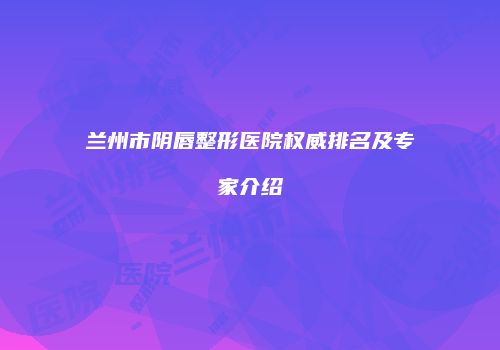 兰州市阴唇整形医院权威排名及专家介绍