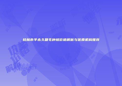 桂林市半永久睫毛种植价格解析与优质机构推荐