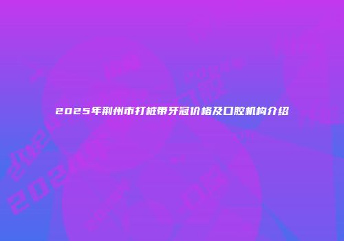 2025年荆州市打桩带牙冠价格及口腔机构介绍