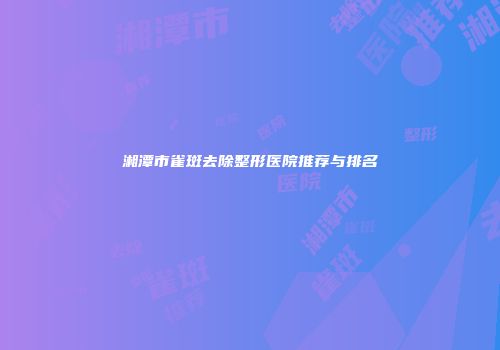 湘潭市雀斑去除整形医院推荐与排名