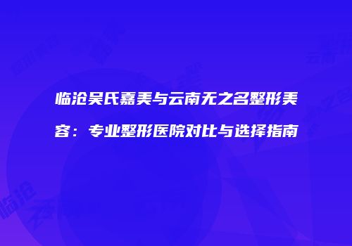 临沧吴氏嘉美与云南无之名整形美容：专业整形医院对比与选择指南