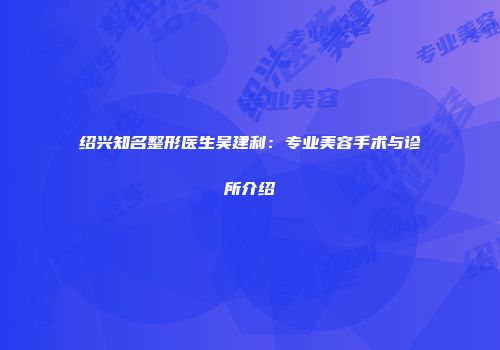 绍兴知名整形医生吴建利：专业美容手术与诊所介绍