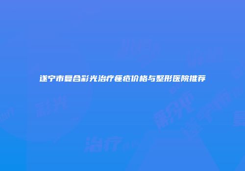 遂宁市复合彩光治疗痤疮价格与整形医院推荐