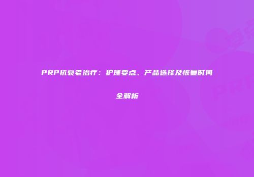 PRP抗衰老治疗：护理要点、产品选择及恢复时间全解析