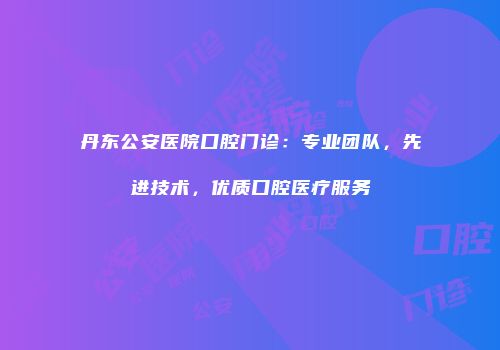 丹东公安医院口腔门诊：专业团队，先进技术，优质口腔医疗服务