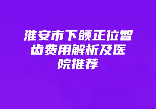 淮安市下颌正位智齿费用解析及医院推荐