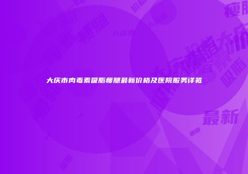 大庆市肉毒素吸脂瘦腿最新价格及医院服务详览