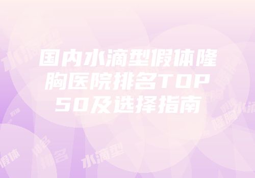 国内水滴型假体隆胸医院排名TOP50及选择指南
