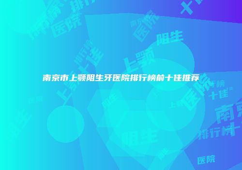 南京市上颚阻生牙医院排行榜前十佳推荐
