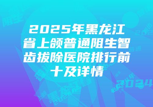 2025年黑龙江省上颌普通阻生智齿拔除医院排行前十及详情