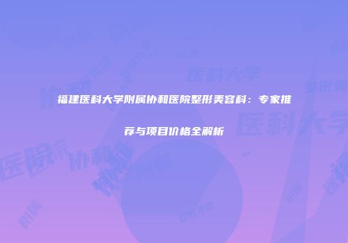 福建医科大学附属协和医院整形美容科：专家推荐与项目价格全解析