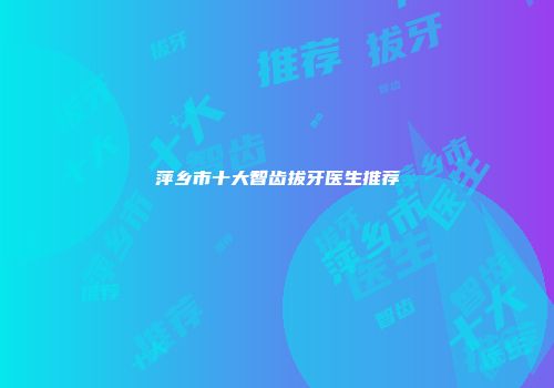 萍乡市十大智齿拔牙医生推荐