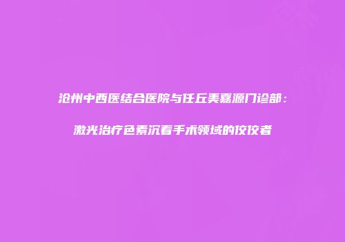 沧州中西医结合医院与任丘美嘉源门诊部：激光治疗色素沉着手术领域的佼佼者