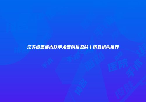 江苏省面部皮肤手术医院排名前十精品机构推荐