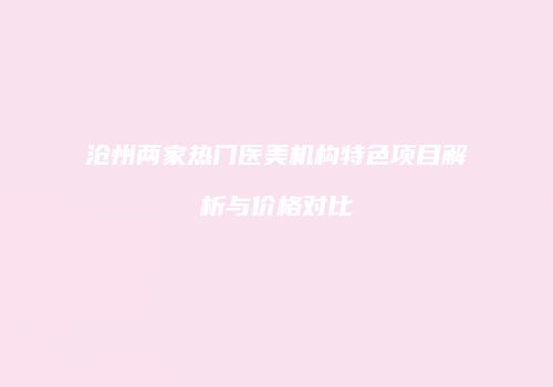 沧州两家热门医美机构特色项目解析与价格对比