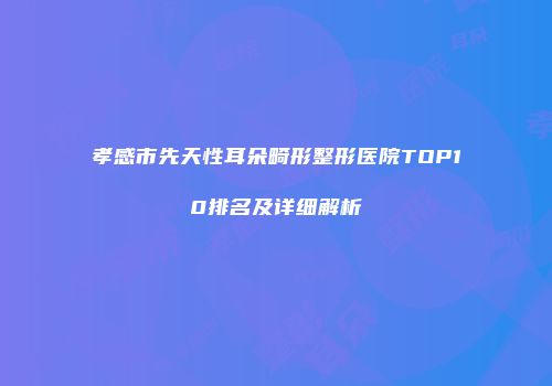 孝感市先天性耳朵畸形整形医院TOP10排名及详细解析