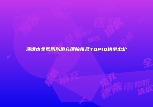 清远市全脸脂肪填充医院排名TOP10榜单出炉