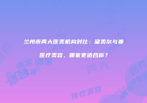 兰州市两大医美机构对比：黛美尔与姜医疗美容，哪家更适合你？