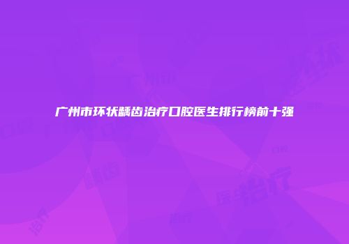 广州市环状龋齿治疗口腔医生排行榜前十强