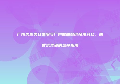 广州美恩美容医院与广州健丽整形技术对比：明智求美者的选择指南