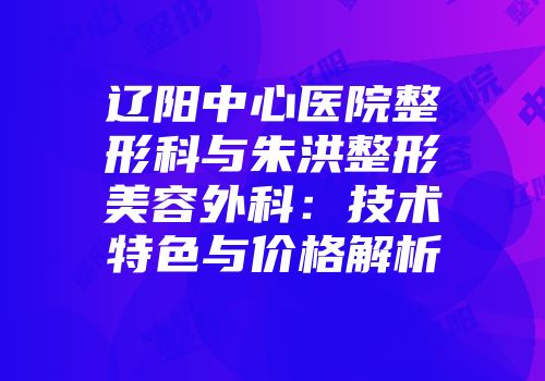 辽阳中心医院整形科与朱洪整形美容外科：技术特色与价格解析