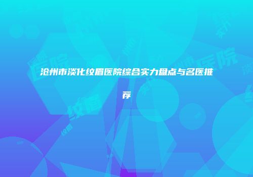 沧州市淡化纹眉医院综合实力盘点与名医推荐