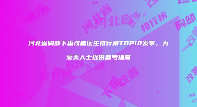 河北省胸部下垂改善医生排行榜TOP10发布，为爱美人士提供参考指南