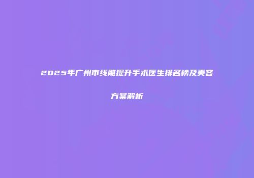2025年广州市线雕提升手术医生排名榜及美容方案解析