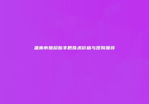 淮南市玻尿酸丰唇珠术价格与医院推荐