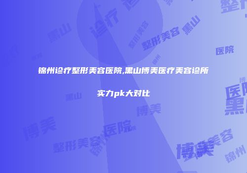 锦州诊疗整形美容医院,黑山博美医疗美容诊所实力pk大对比
