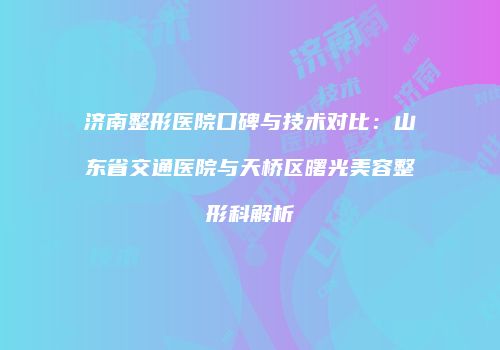 济南整形医院口碑与技术对比：山东省交通医院与天桥区曙光美容整形科解析