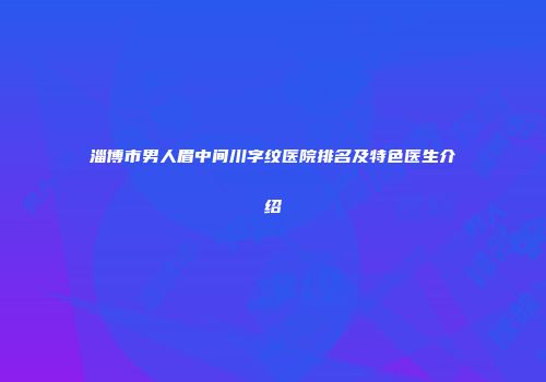 淄博市男人眉中间川字纹医院排名及特色医生介绍