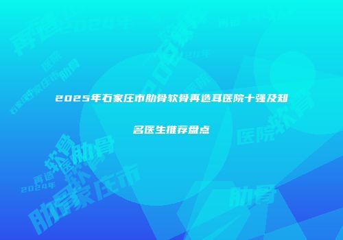 2025年石家庄市肋骨软骨再造耳医院十强及知名医生推荐盘点
