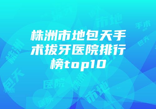 株洲市地包天手术拔牙医院排行榜top10