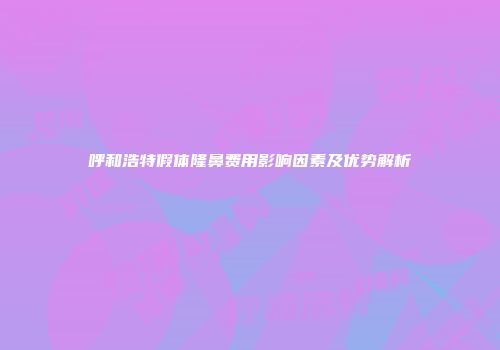 呼和浩特假体隆鼻费用影响因素及优势解析