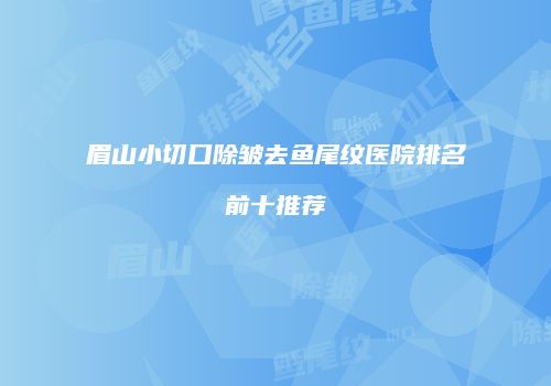 眉山小切口除皱去鱼尾纹医院排名前十推荐