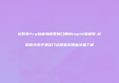 松原市Prp自体焕颜医院口碑榜top10强超赞-松原阳光医疗美容门诊部推荐理由详细了解
