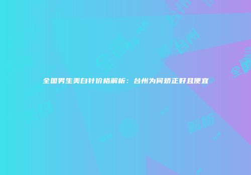 全国男生美白针价格解析：台州为何矫正好且便宜