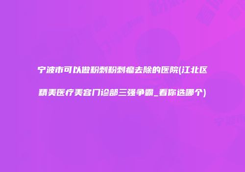 宁波市可以做粉刺粉刺瘤去除的医院(江北区精美医疗美容门诊部三强争霸_看你选哪个)