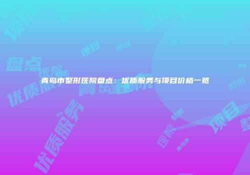 青岛市整形医院盘点：优质服务与项目价格一览