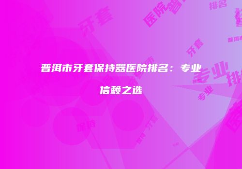普洱市牙套保持器医院排名：专业信赖之选
