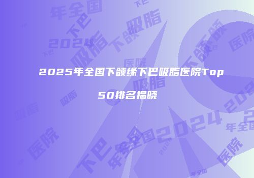 2025年全国下颌缘下巴吸脂医院Top50排名揭晓